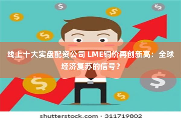 线上十大实盘配资公司 LME铜价再创新高：全球经济复苏的信号？