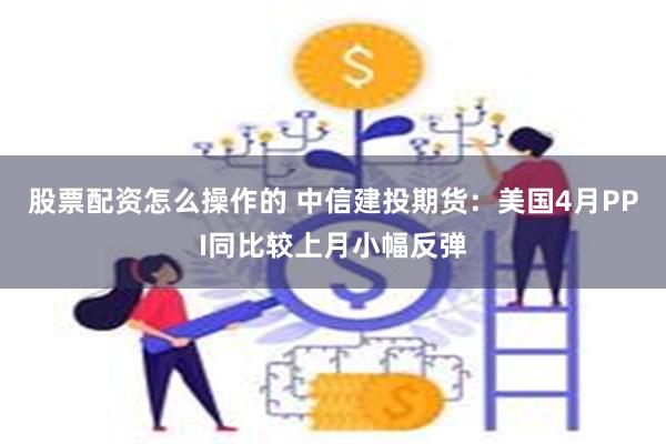 股票配资怎么操作的 中信建投期货：美国4月PPI同比较上月小幅反弹