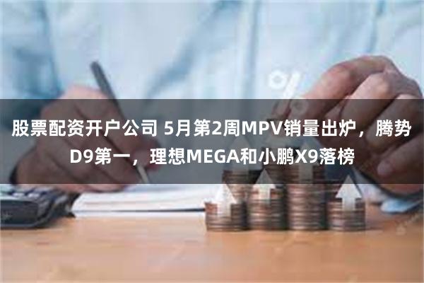 股票配资开户公司 5月第2周MPV销量出炉，腾势D9第一，理想MEGA和小鹏X9落榜