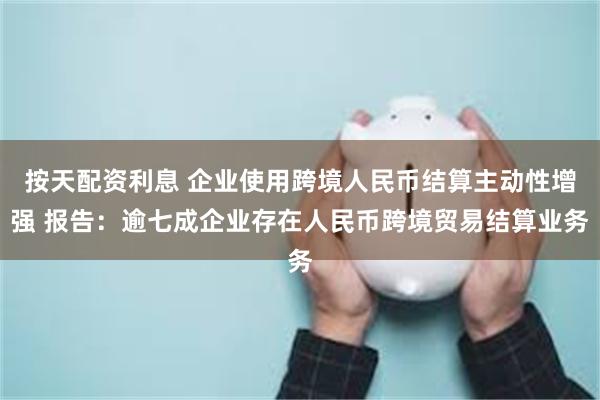 按天配资利息 企业使用跨境人民币结算主动性增强 报告：逾七成企业存在人民币跨境贸易结算业务