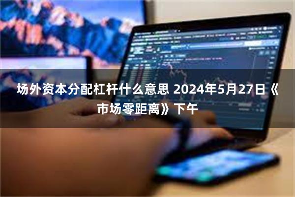 场外资本分配杠杆什么意思 2024年5月27日《市场零距离》下午