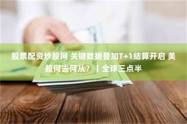 股票配资炒股网 关键数据叠加T+1结算开启 美股何去何从？丨全球三点半