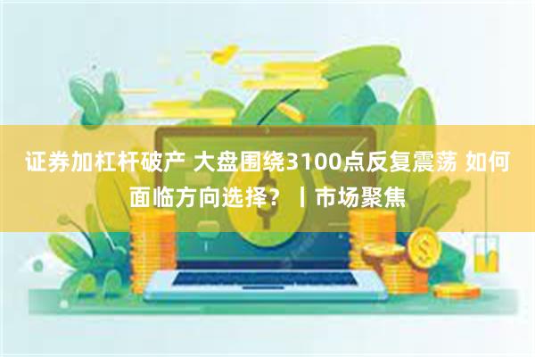 证券加杠杆破产 大盘围绕3100点反复震荡 如何面临方向选择？丨市场聚焦