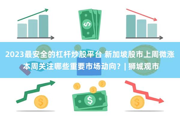 2023最安全的杠杆炒股平台 新加坡股市上周微涨 本周关注哪些重要市场动向？| 狮城观市