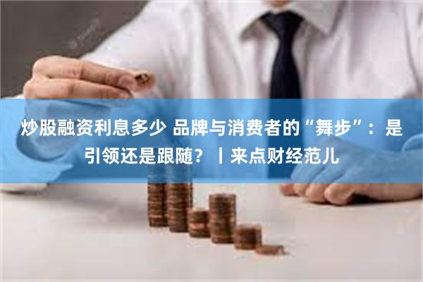 炒股融资利息多少 品牌与消费者的“舞步”：是引领还是跟随？丨来点财经范儿