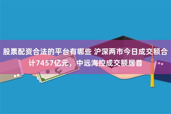 股票配资合法的平台有哪些 沪深两市今日成交额合计7457亿元，中远海控成交额居首