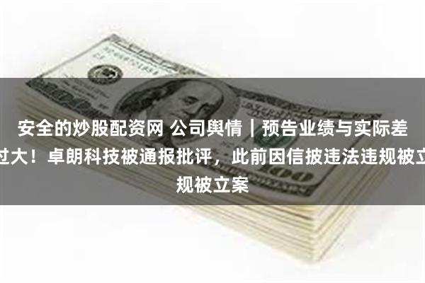 安全的炒股配资网 公司舆情｜预告业绩与实际差异过大！卓朗科技被通报批评，此前因信披违法违规被立案