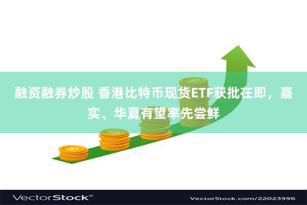 融资融券炒股 香港比特币现货ETF获批在即，嘉实、华夏有望率先尝鲜