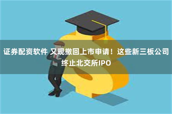 证券配资软件 又现撤回上市申请！这些新三板公司终止北交所IPO