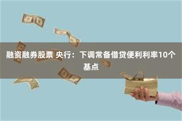 融资融券股票 央行：下调常备借贷便利利率10个基点