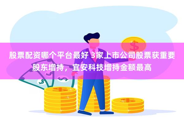 股票配资哪个平台最好 3家上市公司股票获重要股东增持，宜安科技增持金额最高