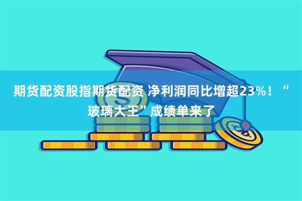 期货配资股指期货配资 净利润同比增超23%！“玻璃大王”成绩单来了