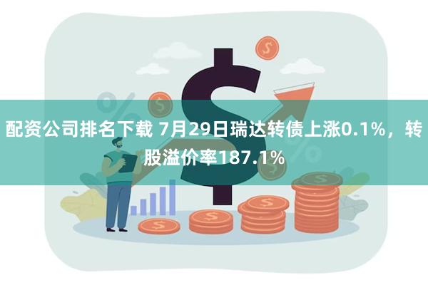 配资公司排名下载 7月29日瑞达转债上涨0.1%，转股溢价率187.1%