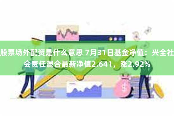 股票场外配资是什么意思 7月31日基金净值：兴全社会责任混合最新净值2.641，涨2.92%