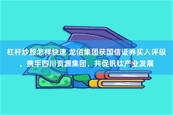 杠杆炒股怎样快速 龙佰集团获国信证券买入评级，携手四川资源集团，共促钒钛产业发展