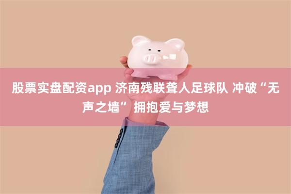 股票实盘配资app 济南残联聋人足球队 冲破“无声之墙” 拥抱爱与梦想