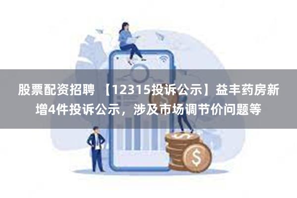 股票配资招聘 【12315投诉公示】益丰药房新增4件投诉公示，涉及市场调节价问题等