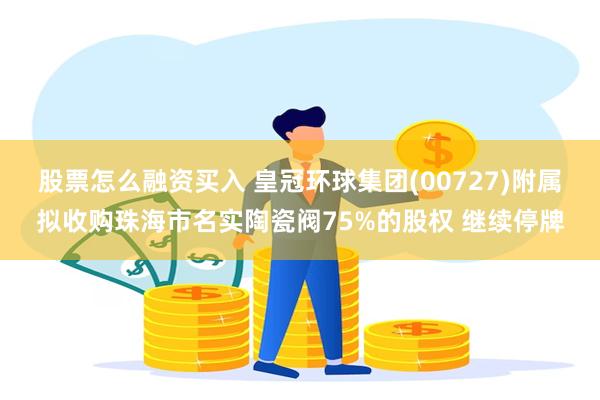 股票怎么融资买入 皇冠环球集团(00727)附属拟收购珠海市名实陶瓷阀75%的股权 继续停牌