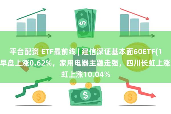 平台配资 ETF最前线 | 建信深证基本面60ETF(159916)早盘上涨0.62%，家用电器主题走强，四川长虹上涨10.04%