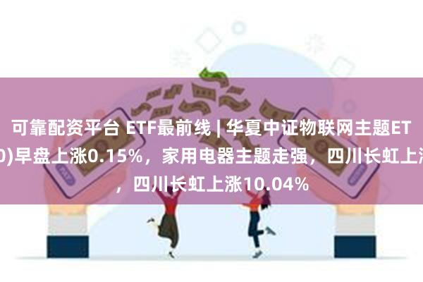 可靠配资平台 ETF最前线 | 华夏中证物联网主题ETF(516260)早盘上涨0.15%，家用电器主题走强，四川长虹上涨10.04%