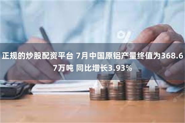 正规的炒股配资平台 7月中国原铝产量终值为368.67万吨 同比增长3.93%