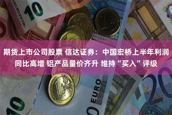 期货上市公司股票 信达证券：中国宏桥上半年利润同比高增 铝产品量价齐升 维持“买入”评级