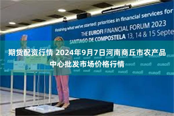 期货配资行情 2024年9月7日河南商丘市农产品中心批发市场价格行情