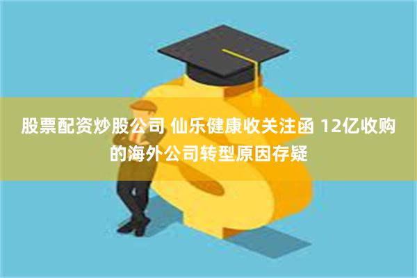 股票配资炒股公司 仙乐健康收关注函 12亿收购的海外公司转型原因存疑