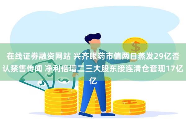 在线证劵融资网站 兴齐眼药市值两日蒸发29亿否认禁售传闻 净利倍增二三大股东接连清仓套现17亿