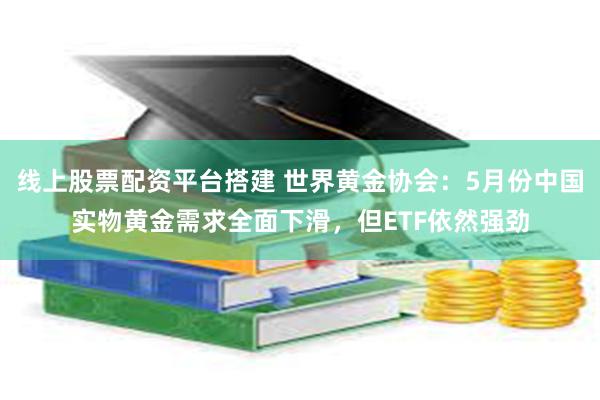 线上股票配资平台搭建 世界黄金协会：5月份中国实物黄金需求全面下滑，但ETF依然强劲