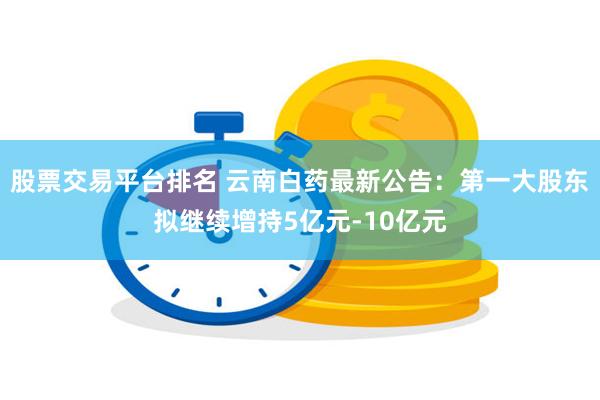 股票交易平台排名 云南白药最新公告：第一大股东拟继续增持5亿元-10亿元