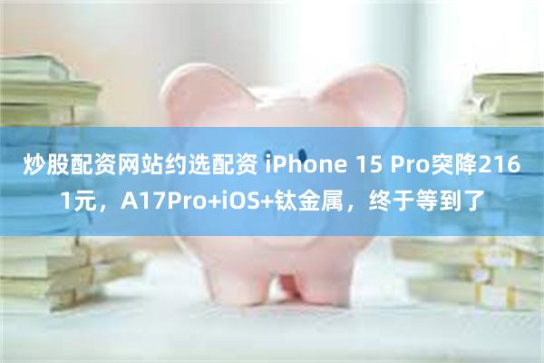 炒股配资网站约选配资 iPhone 15 Pro突降2161元，A17Pro+iOS+钛金属，终于等到了