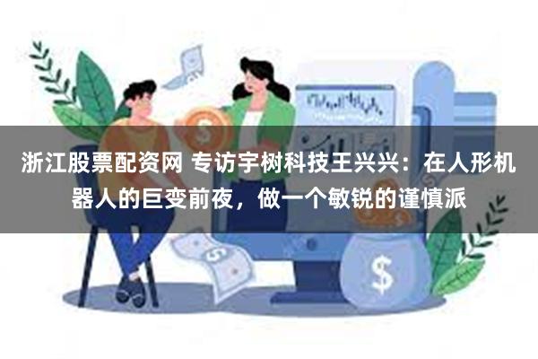 浙江股票配资网 专访宇树科技王兴兴：在人形机器人的巨变前夜，做一个敏锐的谨慎派