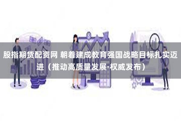 股指期货配资网 朝着建成教育强国战略目标扎实迈进（推动高质量发展·权威发布）