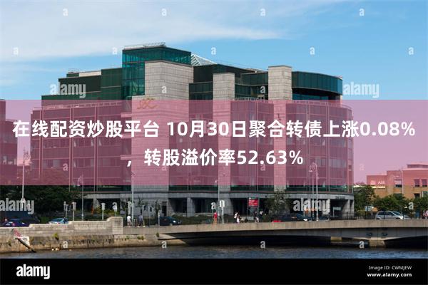 在线配资炒股平台 10月30日聚合转债上涨0.08%，转股溢价率52.63%