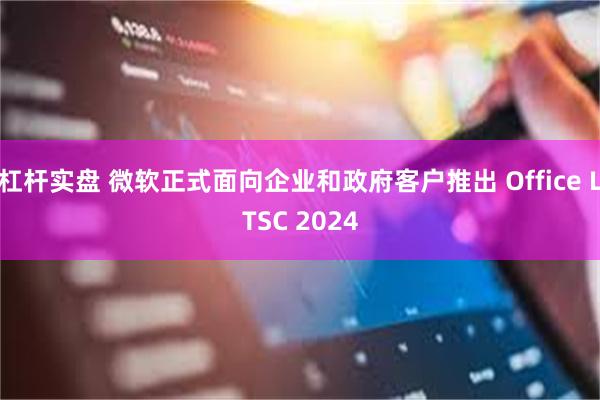 杠杆实盘 微软正式面向企业和政府客户推出 Office LTSC 2024