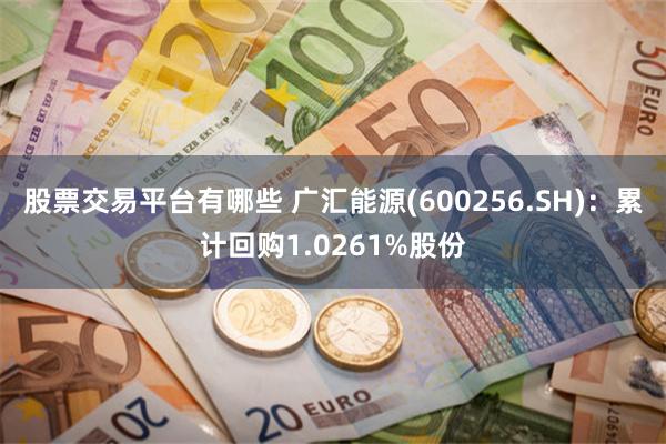 股票交易平台有哪些 广汇能源(600256.SH)：累计回购1.0261%股份