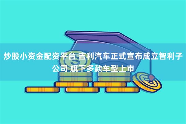 炒股小资金配资平台 吉利汽车正式宣布成立智利子公司 旗下多款车型上市