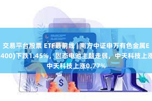 交易平台股票 ETF最前线 | 南方中证申万有色金属ETF(512400)下跌1.45%，固态电池主题走弱，中天科技上涨0.77%