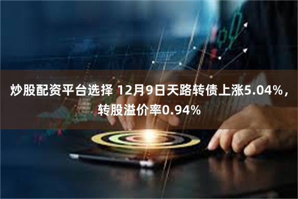 炒股配资平台选择 12月9日天路转债上涨5.04%，转股溢价率0.94%