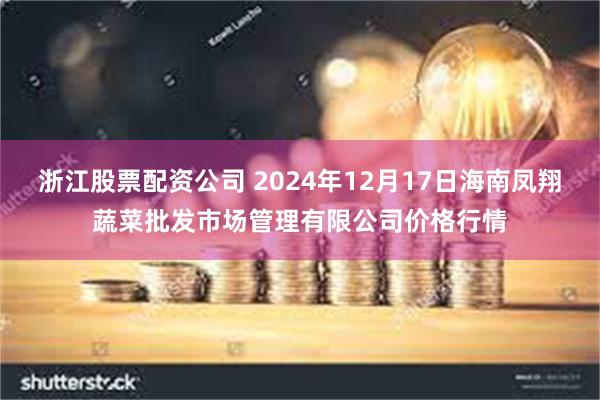 浙江股票配资公司 2024年12月17日海南凤翔蔬菜批发市场管理有限公司价格行情