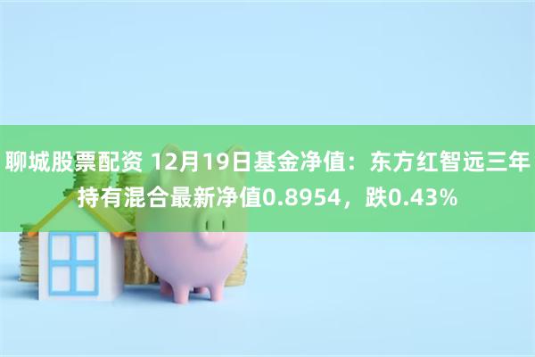 聊城股票配资 12月19日基金净值：东方红智远三年持有混合最新净值0.8954，跌0.43%