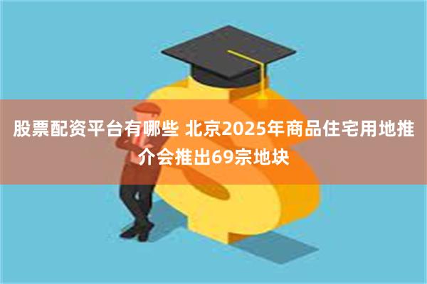 股票配资平台有哪些 北京2025年商品住宅用地推介会推出69宗地块