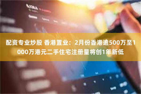 配资专业炒股 香港置业：2月份香港逾500万至1000万港元二手住宅注册量将创1年新低