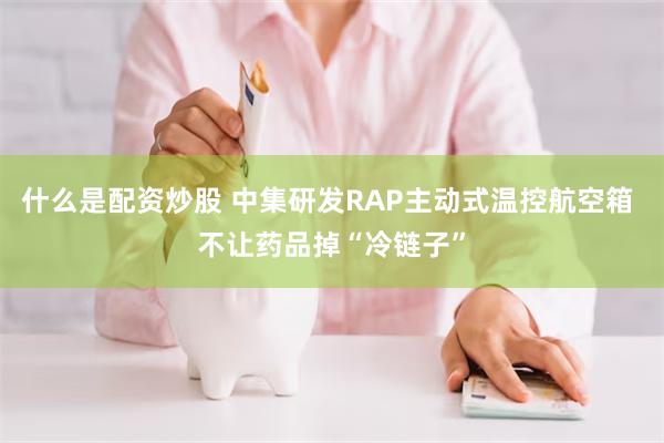 什么是配资炒股 中集研发RAP主动式温控航空箱 不让药品掉“冷链子”