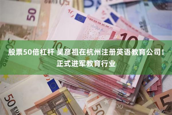 股票50倍杠杆 吴彦祖在杭州注册英语教育公司！正式进军教育行业