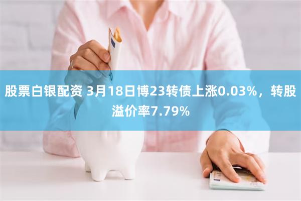 股票白银配资 3月18日博23转债上涨0.03%，转股溢价率7.79%