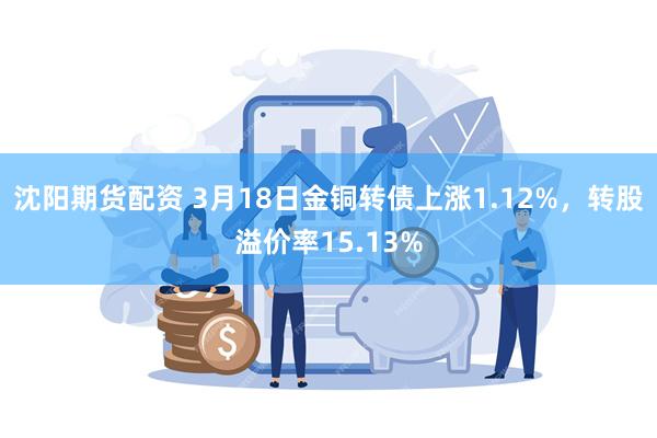 沈阳期货配资 3月18日金铜转债上涨1.12%，转股溢价率15.13%